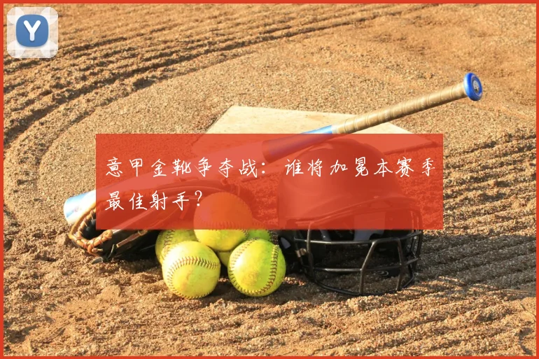 意甲金靴争夺战：谁将加冕本赛季最佳射手？