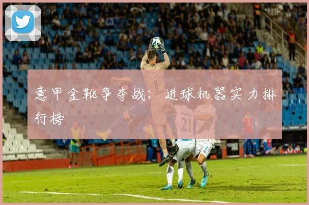 意甲金靴争夺战：进球机器实力排行榜