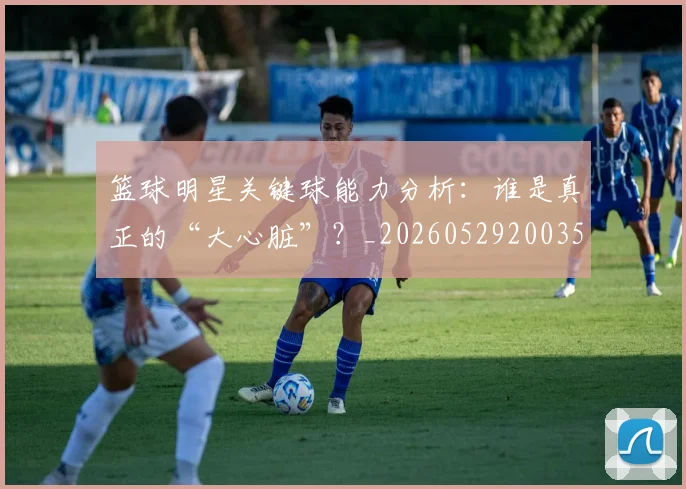 篮球明星关键球能力分析:谁是真正的“大心脏”?_20260529200355_20260610170323