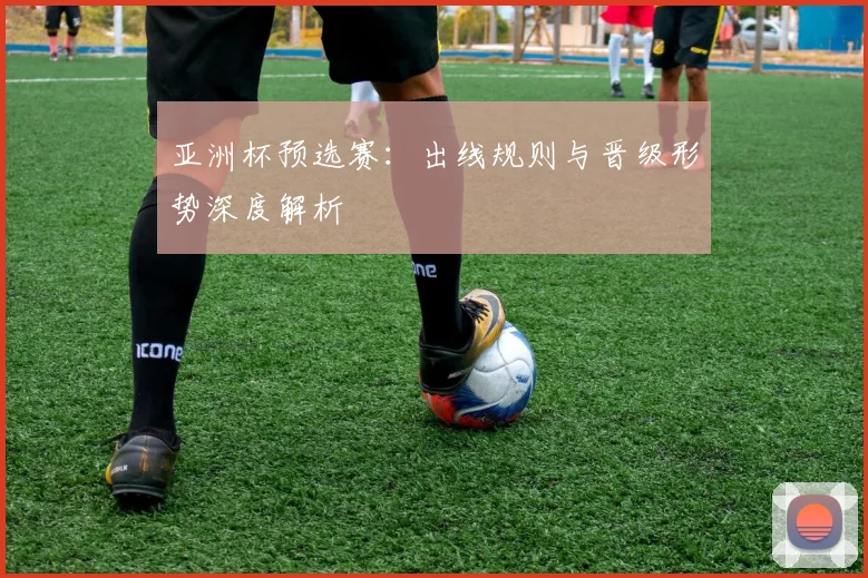 亚洲杯预选赛：出线规则与晋级形势深度解析