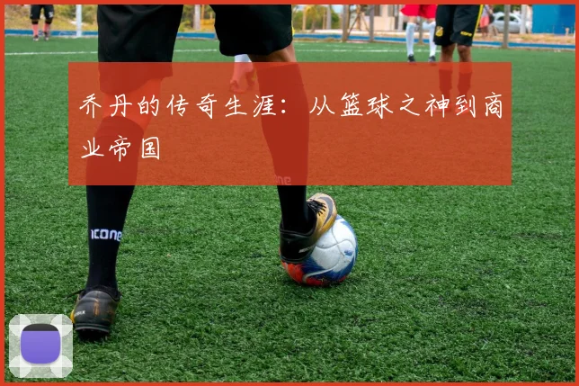 乔丹的传奇生涯：从篮球之神到商业帝国
