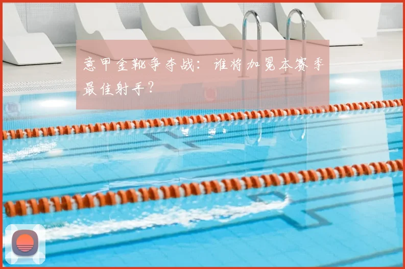 意甲金靴争夺战：谁将加冕本赛季最佳射手？