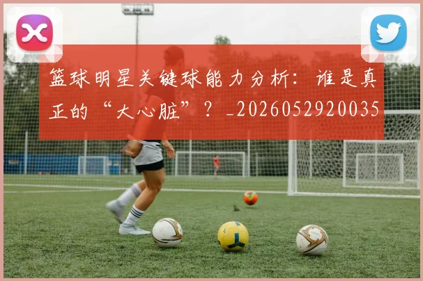 篮球明星关键球能力分析：谁是真正的“大心脏”？_20260529200355_20260610170323