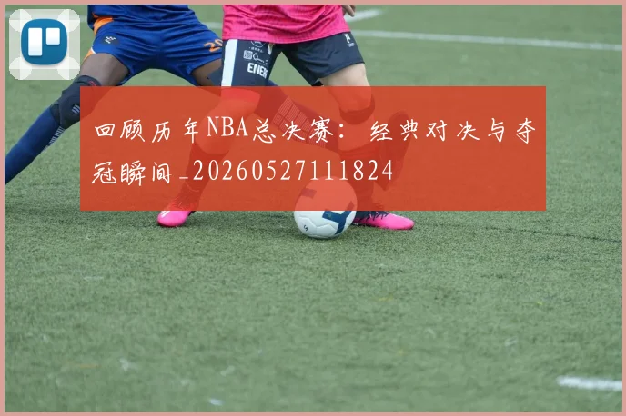 回顾历年NBA总决赛：经典对决与夺冠瞬间_20260527111824
