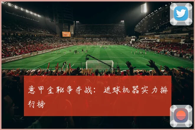 意甲金靴争夺战：进球机器实力排行榜