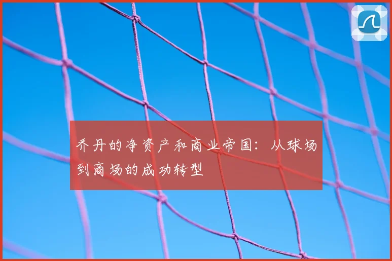 乔丹的净资产和商业帝国：从球场到商场的成功转型