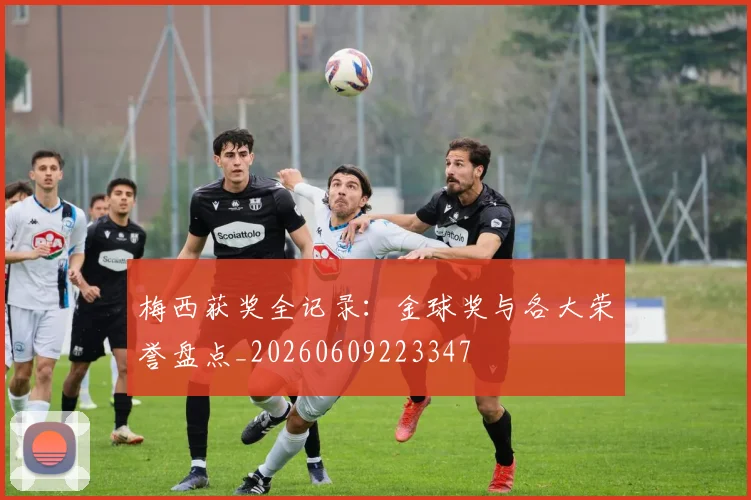 梅西获奖全记录:金球奖与各大荣誉盘点_20260609223347