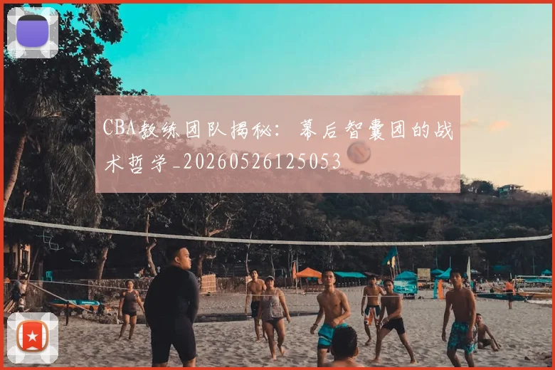 CBA教练团队揭秘：幕后智囊团的战术哲学_20260526125053
