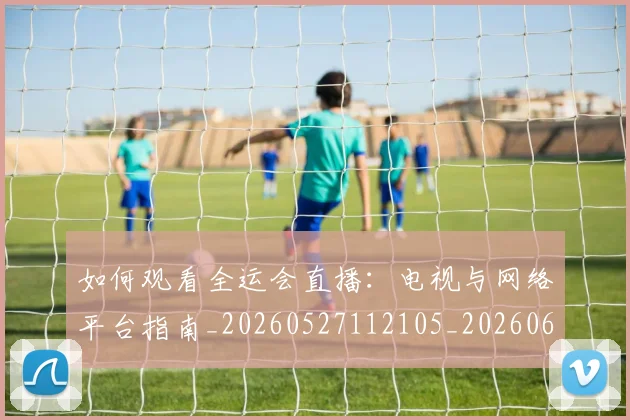 如何观看全运会直播:电视与网络平台指南_20260527112105_20260609161111